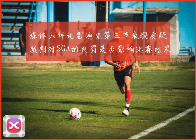 媒体人评论雷迪克第三节表现质疑裁判对SGA的判罚是否影响比赛结果