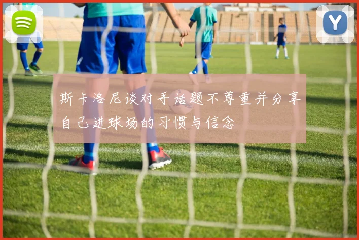 斯卡洛尼谈对手话题不尊重并分享自己进球场的习惯与信念