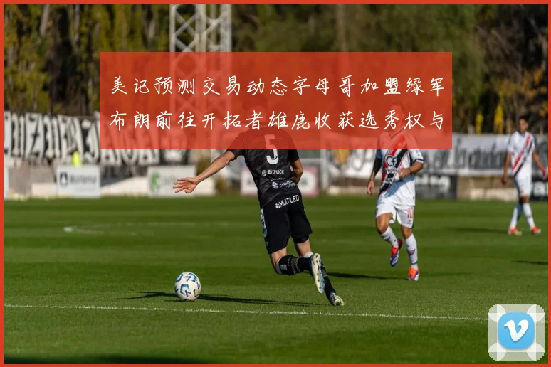美记预测交易动态字母哥加盟绿军布朗前往开拓者雄鹿收获选秀权与年轻球员