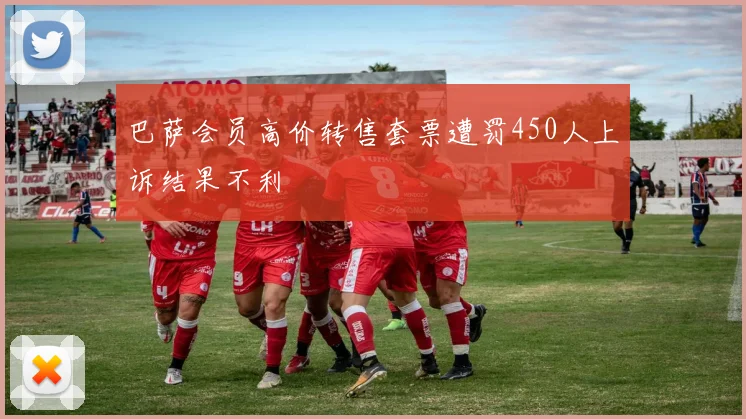 巴萨会员高价转售套票遭罚450人上诉结果不利