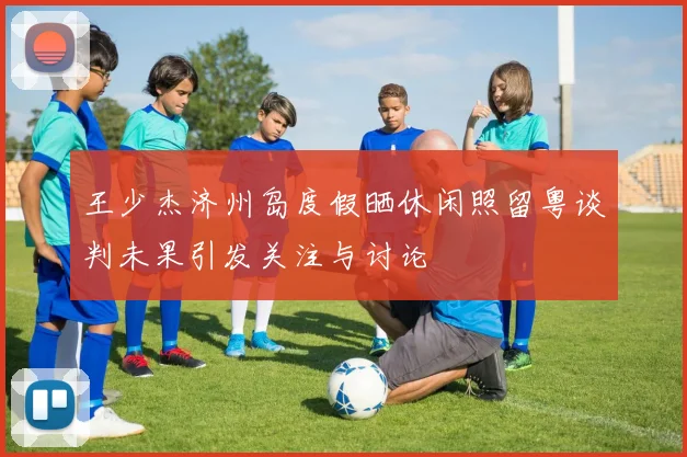 王少杰济州岛度假晒休闲照留粤谈判未果引发关注与讨论