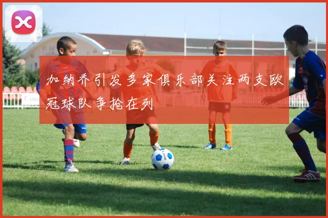 加纳乔引发多家俱乐部关注两支欧冠球队争抢在列