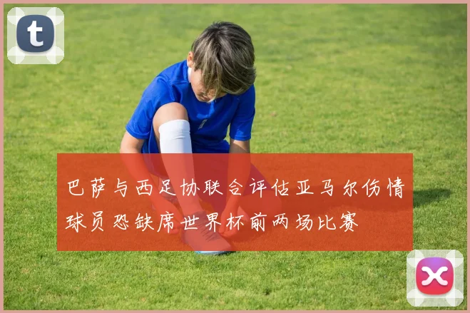 巴萨与西足协联合评估亚马尔伤情球员恐缺席世界杯前两场比赛