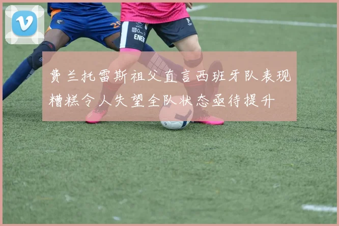 费兰托雷斯祖父直言西班牙队表现糟糕令人失望全队状态亟待提升