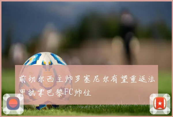 前切尔西主帅罗塞尼尔有望重返法甲执掌巴黎FC帅位
