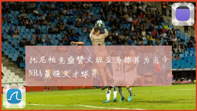 托尼帕克盛赞文班亚马称其为当今NBA最强天才球员