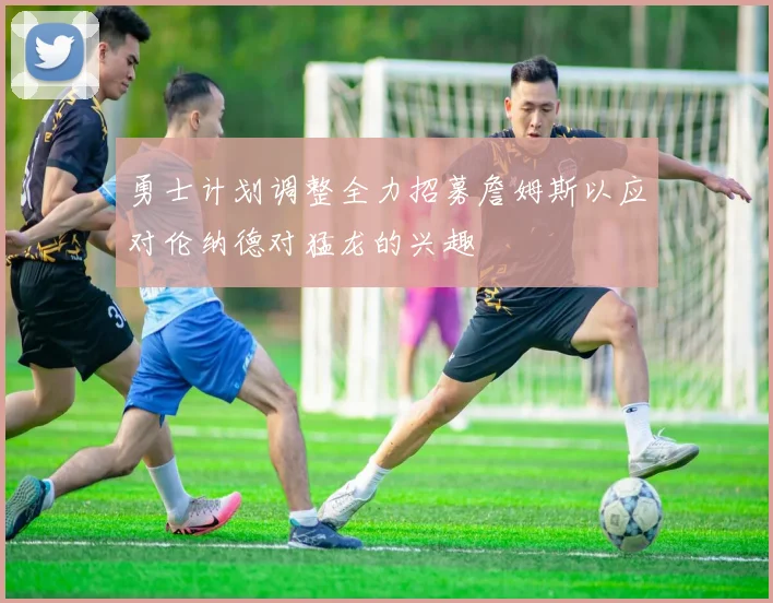 勇士计划调整全力招募詹姆斯以应对伦纳德对猛龙的兴趣
