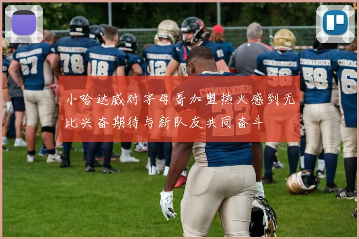 小哈达威对字母哥加盟热火感到无比兴奋期待与新队友共同奋斗