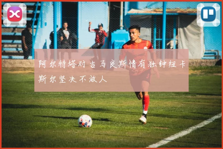 阿尔特塔对吉马良斯情有独钟纽卡斯尔坚决不放人