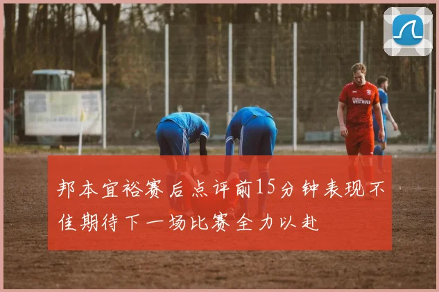 邦本宜裕赛后点评前15分钟表现不佳期待下一场比赛全力以赴