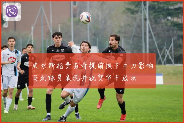 皮尔斯指责芬奇提前换下主力影响马刺球员表现并祝贺华子成功